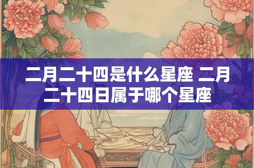 二月二十四是什么星座 二月二十四日属于哪个星座