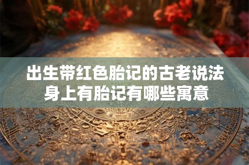 出生带红色胎记的古老说法 身上有胎记有哪些寓意