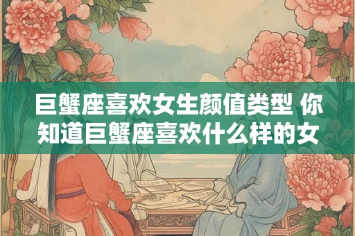 巨蟹座喜欢女生颜值类型 你知道巨蟹座喜欢什么样的女生颜值类型吗 巨蟹座喜欢女生颜值类型 你知道巨蟹座喜欢什么样的女生颜值类型吗