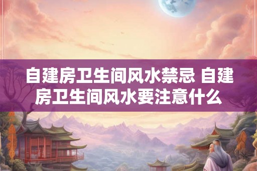 自建房卫生间风水禁忌 自建房卫生间风水要注意什么 自建房卫生间风水禁忌 自建房卫生间风水要注意什么