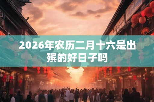 2026年农历二月十六是出殡的好日子吗 2026年农历二月十六是出殡的好日子吗