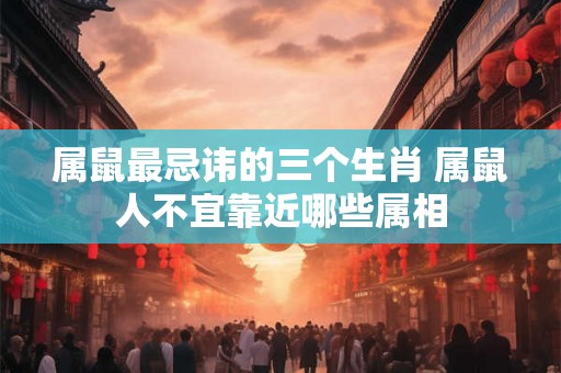 属鼠最忌讳的三个生肖 属鼠人不宜靠近哪些属相
