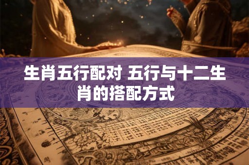 生肖五行配对 五行与十二生肖的搭配方式 生肖五行配对 五行与十二生肖的搭配方式