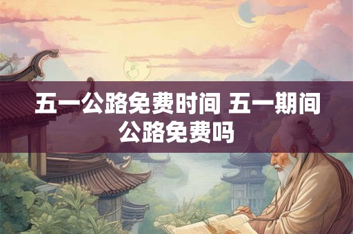 五一公路免费时间 五一期间公路免费吗