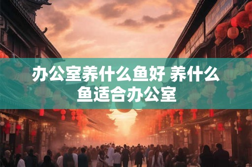 办公室养什么鱼好 养什么鱼适合办公室