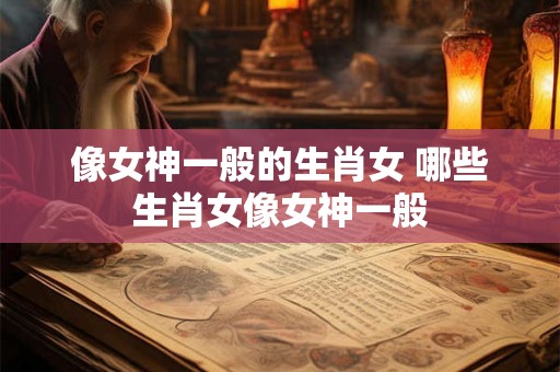 像女神一般的生肖女 哪些生肖女像女神一般 像女神一般的生肖女 哪些生肖女像女神一般