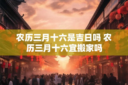 农历三月十六是吉日吗 农历三月十六宜搬家吗