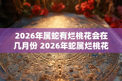 2026年属蛇有烂桃花会在几月份 2026年蛇属烂桃花月是哪个 2026年属蛇有烂桃花会在几月份 2026年蛇属烂桃花月是哪个