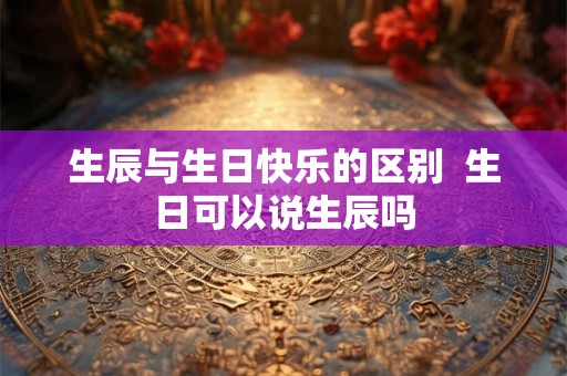 生辰与生日快乐的区别  生日可以说生辰吗