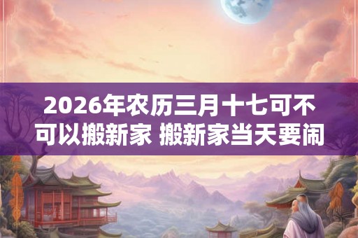 2026年农历三月十七可不可以搬新家 搬新家当天要闹房吗