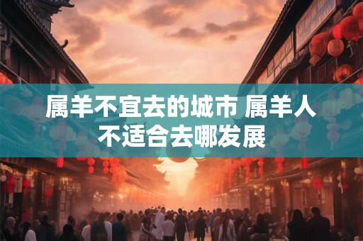 属羊不宜去的城市 属羊人不适合去哪发展 属羊不宜去的城市 属羊人不适合去哪发展