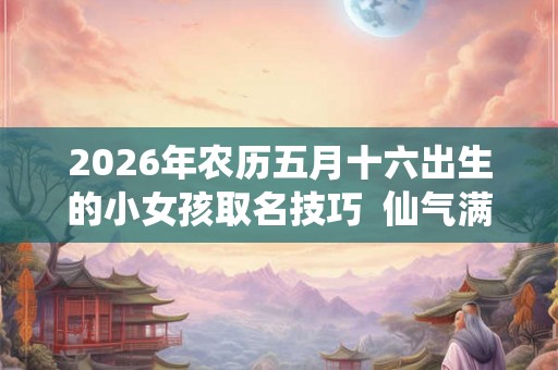 2026年农历五月十六出生的小女孩取名技巧  仙气满满的女宝宝名字