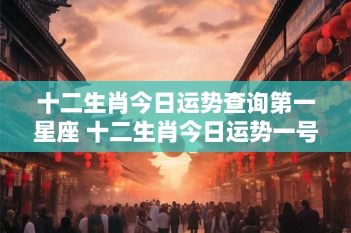 十二生肖今日运势查询第一星座 十二生肖今日运势一号星座是哪个