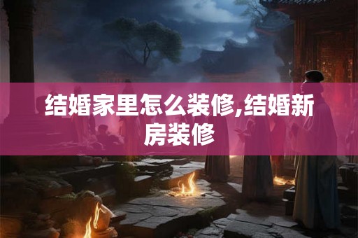 结婚家里怎么装修,结婚新房装修 结婚家里怎么装修,结婚新房装修