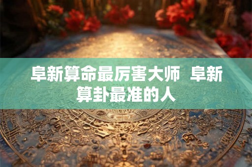 阜新算命最厉害大师  阜新算卦最准的人