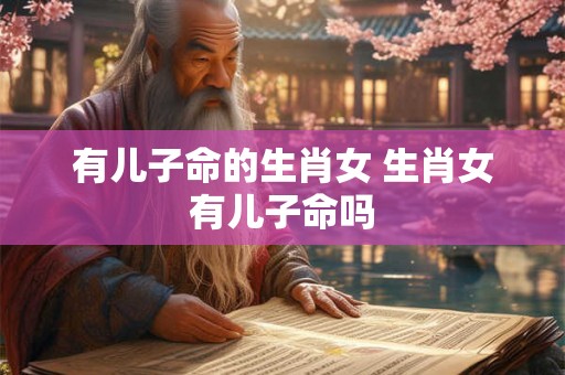 有儿子命的生肖女 生肖女有儿子命吗