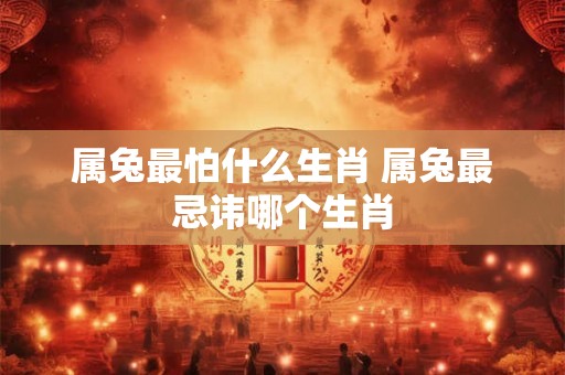 属兔最怕什么生肖 属兔最忌讳哪个生肖