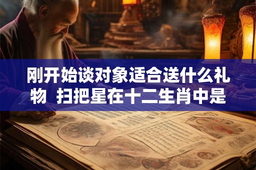 刚开始谈对象适合送什么礼物  扫把星在十二生肖中是什么生肖