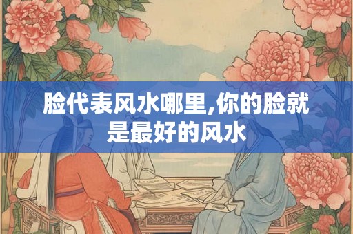 脸代表风水哪里,你的脸就是最好的风水