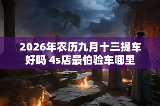 2026年农历九月十三提车好吗 4s店最怕验车哪里