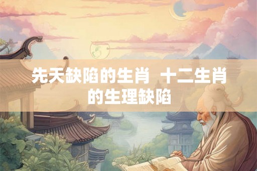先天缺陷的生肖  十二生肖的生理缺陷