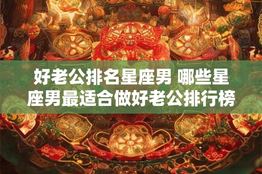 好老公排名星座男 哪些星座男最适合做好老公排行榜 好老公排名星座男 哪些星座男最适合做好老公排行榜