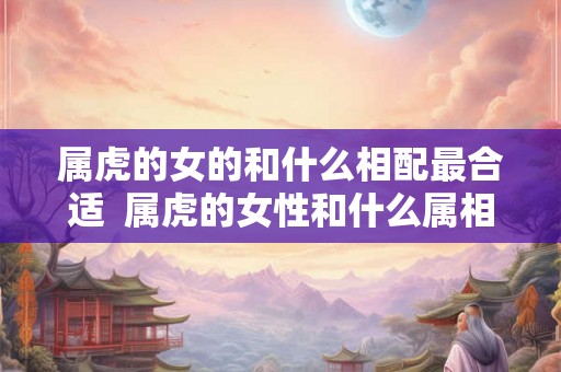 属虎的女的和什么相配最合适  属虎的女性和什么属相最配