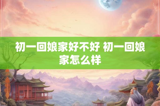 初一回娘家好不好 初一回娘家怎么样