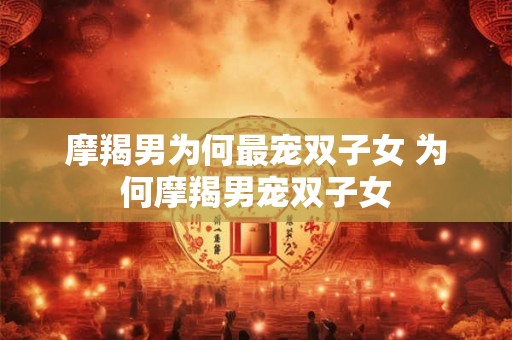 摩羯男为何最宠双子女 为何摩羯男宠双子女