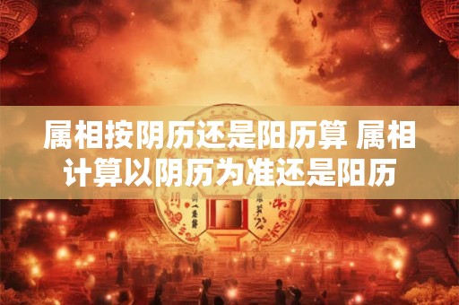 属相按阴历还是阳历算 属相计算以阴历为准还是阳历 属相按阴历还是阳历算 属相计算以阴历为准还是阳历