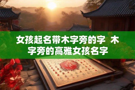 女孩起名带木字旁的字 木字旁的高雅女孩名字 女孩起名带木字旁的字 木字旁的高雅女孩名字