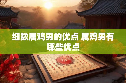 细数属鸡男的优点 属鸡男有哪些优点 细数属鸡男的优点 属鸡男有哪些优点