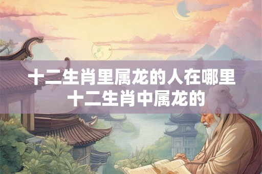 十二生肖里属龙的人在哪里  十二生肖中属龙的