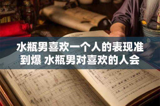 水瓶男喜欢一个人的表现准到爆 水瓶男对喜欢的人会有哪些准到爆的表现