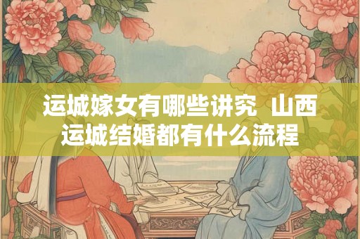 运城嫁女有哪些讲究  山西运城结婚都有什么流程