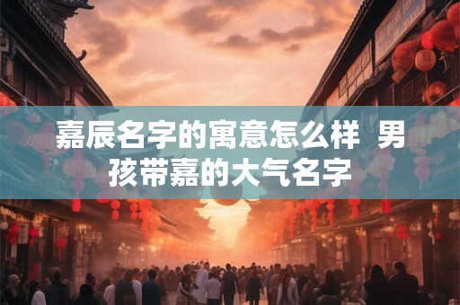 嘉辰名字的寓意怎么样 男孩带嘉的大气名字 嘉辰名字的寓意怎么样 男孩带嘉的大气名字
