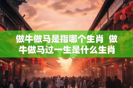 做牛做马是指哪个生肖 做牛做马过一生是什么生肖 做牛做马是指哪个生肖 做牛做马过一生是什么生肖