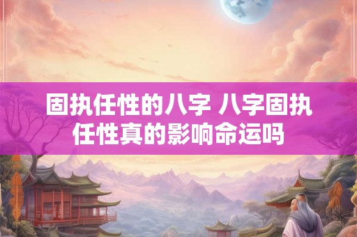固执任性的八字 八字固执任性真的影响命运吗