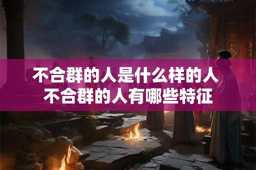 不合群的人是什么样的人 不合群的人有哪些特征 不合群的人是什么样的人 不合群的人有哪些特征