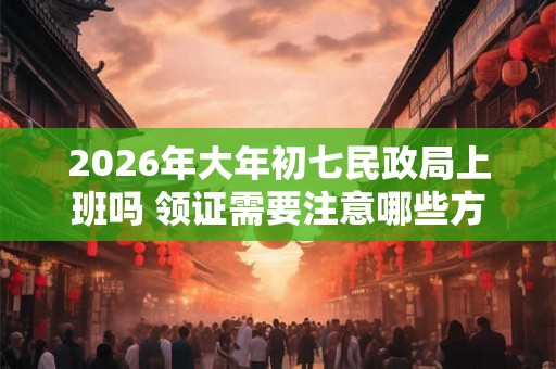 2026年大年初七民政局上班吗 领证需要注意哪些方面