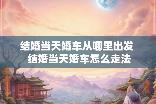 结婚当天婚车从哪里出发  结婚当天婚车怎么走法