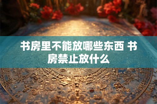 书房里不能放哪些东西 书房禁止放什么