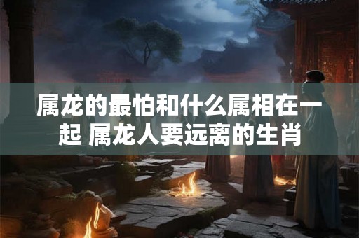 属龙的最怕和什么属相在一起 属龙人要远离的生肖