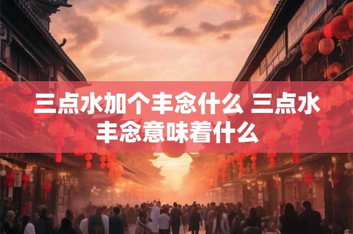 三点水加个丰念什么 三点水丰念意味着什么