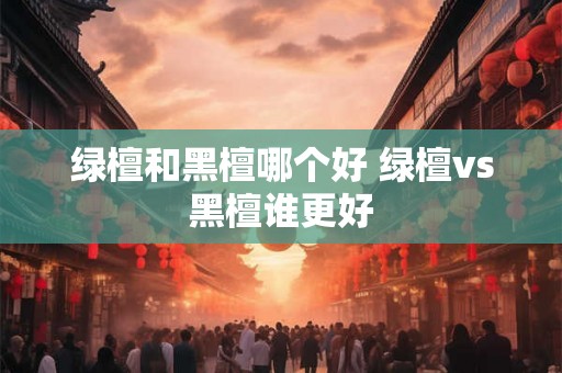 绿檀和黑檀哪个好 绿檀vs黑檀谁更好