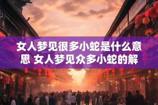 女人梦见很多小蛇是什么意思 女人梦见众多小蛇的解析