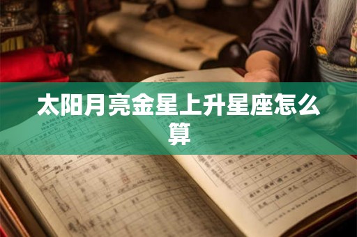太阳月亮金星上升星座怎么算 太阳月亮金星上升星座怎么算