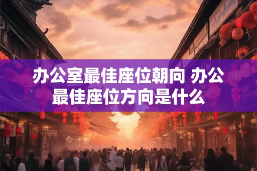 办公室最佳座位朝向 办公最佳座位方向是什么 办公室最佳座位朝向 办公最佳座位方向是什么
