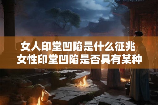 女人印堂凹陷是什么征兆 女性印堂凹陷是否具有某种特殊的预示意义 女人印堂凹陷是什么征兆 女性印堂凹陷是否具有某种特殊的预示意义