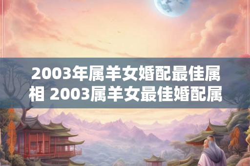2003年属羊女婚配最佳属相 2003属羊女最佳婚配属相是什么